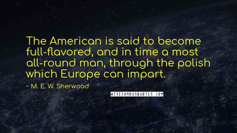 M. E. W. Sherwood Quotes: The American is said to become full-flavored, and in time a most all-round man, through the polish which Europe can impart.