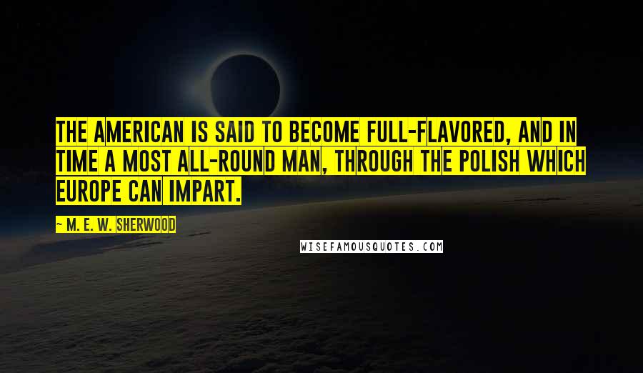 M. E. W. Sherwood Quotes: The American is said to become full-flavored, and in time a most all-round man, through the polish which Europe can impart.