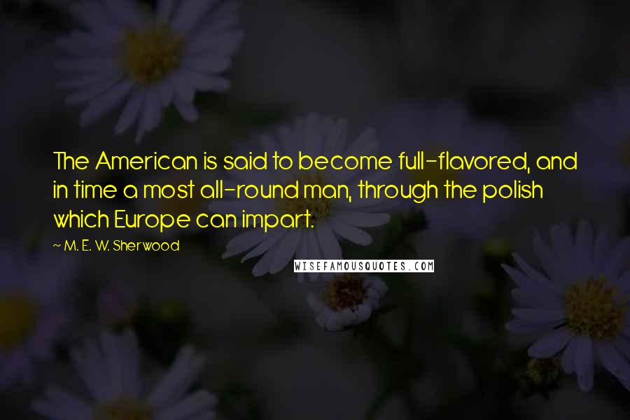 M. E. W. Sherwood Quotes: The American is said to become full-flavored, and in time a most all-round man, through the polish which Europe can impart.