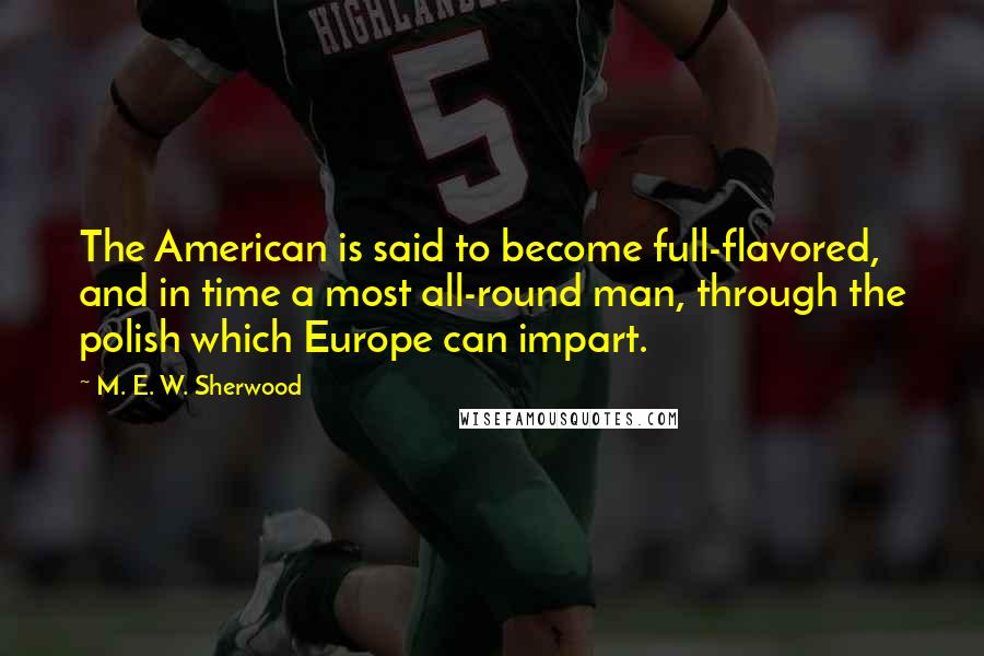 M. E. W. Sherwood Quotes: The American is said to become full-flavored, and in time a most all-round man, through the polish which Europe can impart.