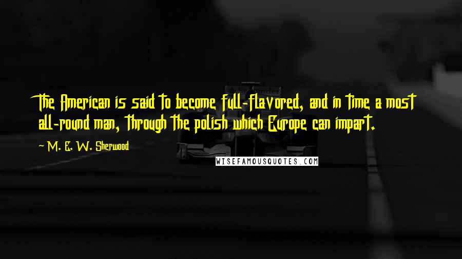 M. E. W. Sherwood Quotes: The American is said to become full-flavored, and in time a most all-round man, through the polish which Europe can impart.