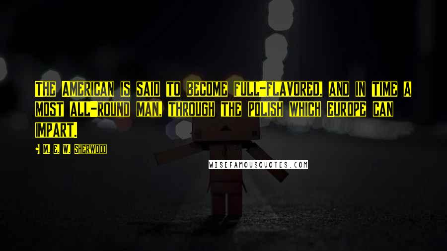 M. E. W. Sherwood Quotes: The American is said to become full-flavored, and in time a most all-round man, through the polish which Europe can impart.