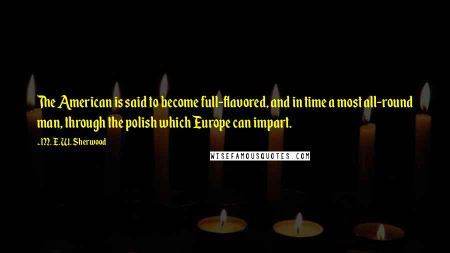 M. E. W. Sherwood Quotes: The American is said to become full-flavored, and in time a most all-round man, through the polish which Europe can impart.