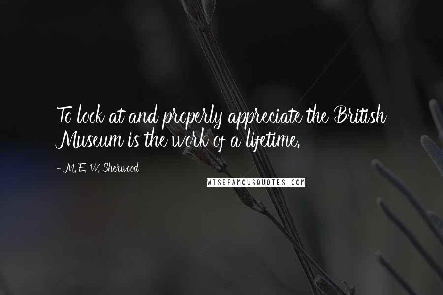 M. E. W. Sherwood Quotes: To look at and properly appreciate the British Museum is the work of a lifetime.