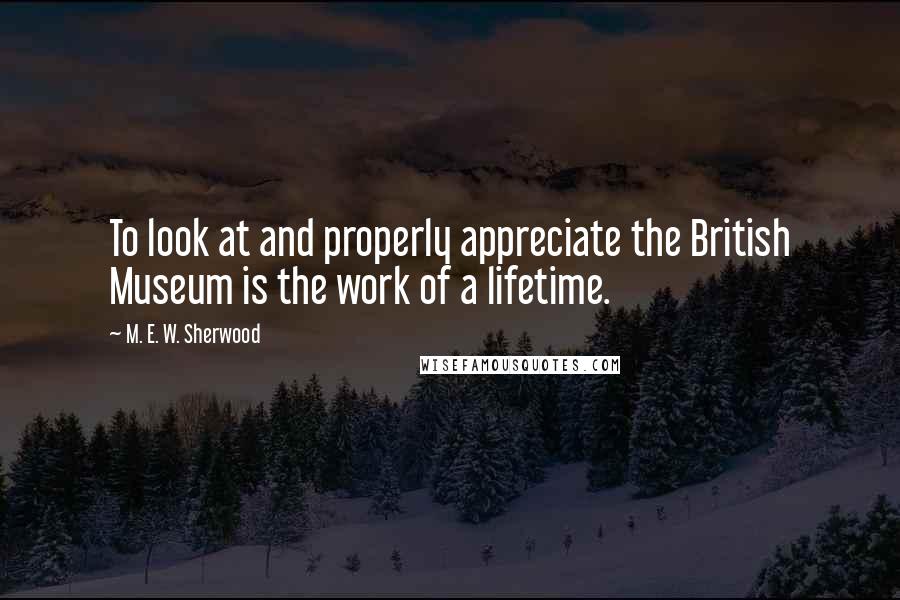 M. E. W. Sherwood Quotes: To look at and properly appreciate the British Museum is the work of a lifetime.