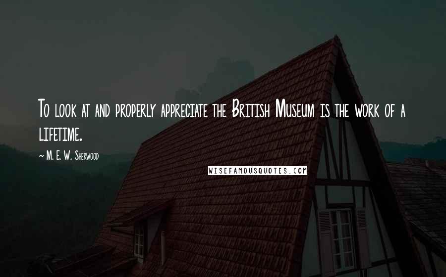 M. E. W. Sherwood Quotes: To look at and properly appreciate the British Museum is the work of a lifetime.