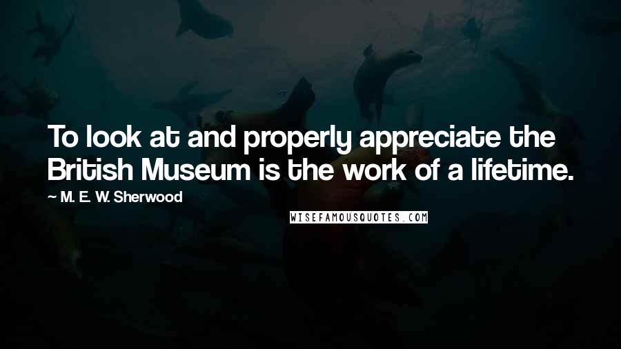 M. E. W. Sherwood Quotes: To look at and properly appreciate the British Museum is the work of a lifetime.