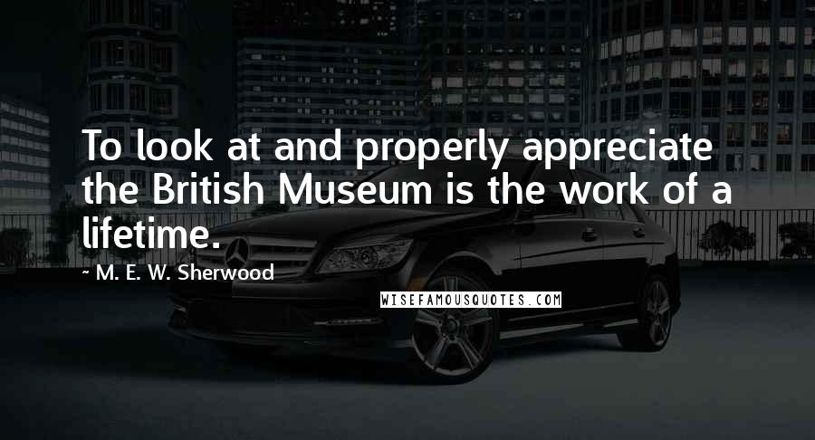 M. E. W. Sherwood Quotes: To look at and properly appreciate the British Museum is the work of a lifetime.