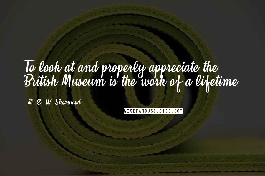 M. E. W. Sherwood Quotes: To look at and properly appreciate the British Museum is the work of a lifetime.