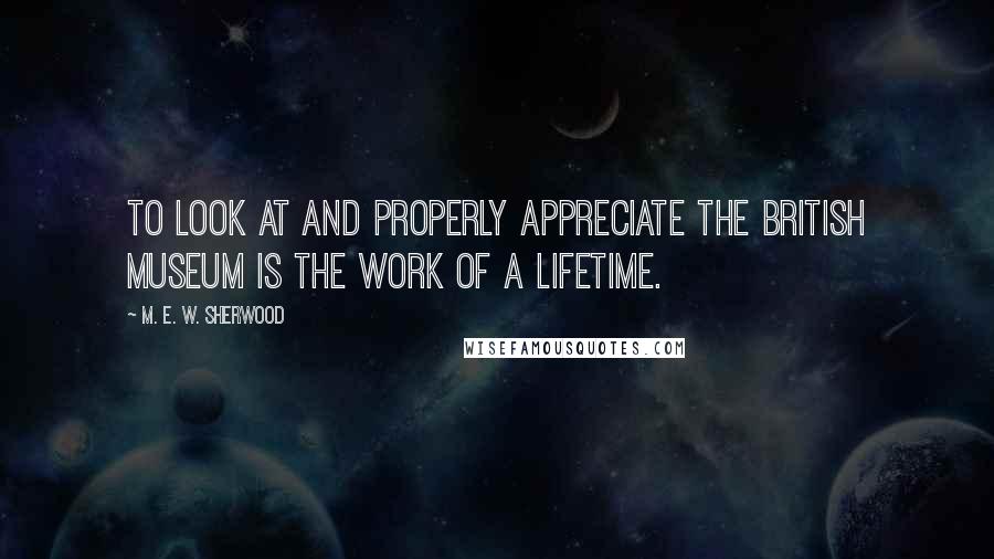 M. E. W. Sherwood Quotes: To look at and properly appreciate the British Museum is the work of a lifetime.