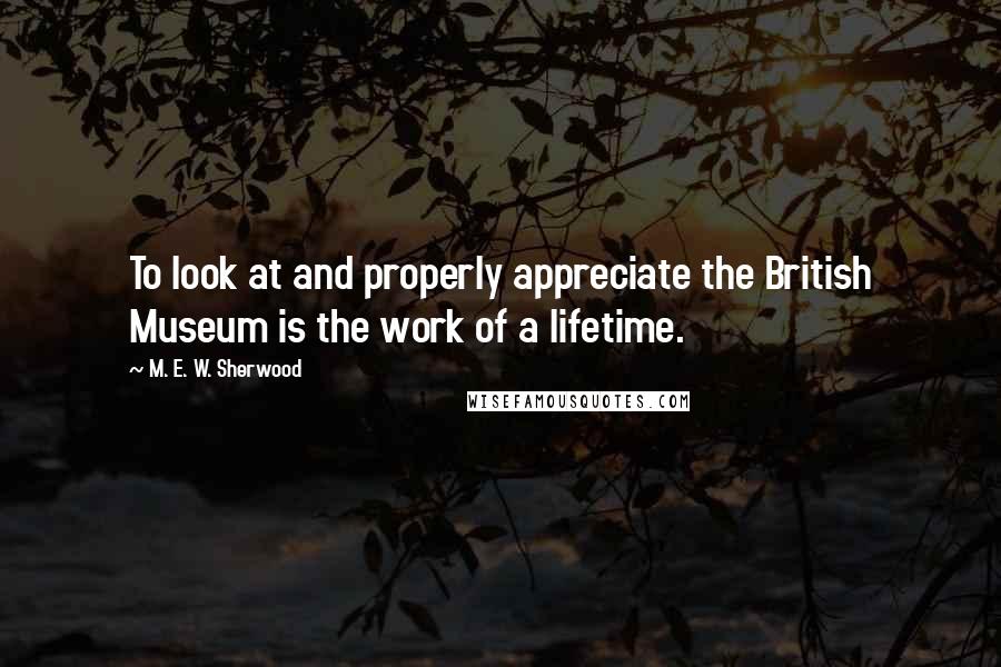 M. E. W. Sherwood Quotes: To look at and properly appreciate the British Museum is the work of a lifetime.