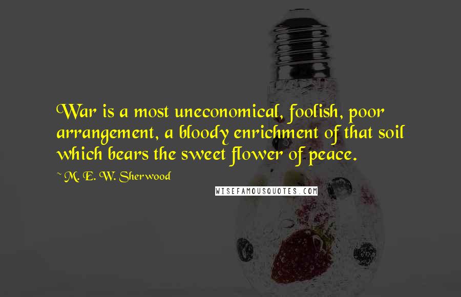 M. E. W. Sherwood Quotes: War is a most uneconomical, foolish, poor arrangement, a bloody enrichment of that soil which bears the sweet flower of peace.