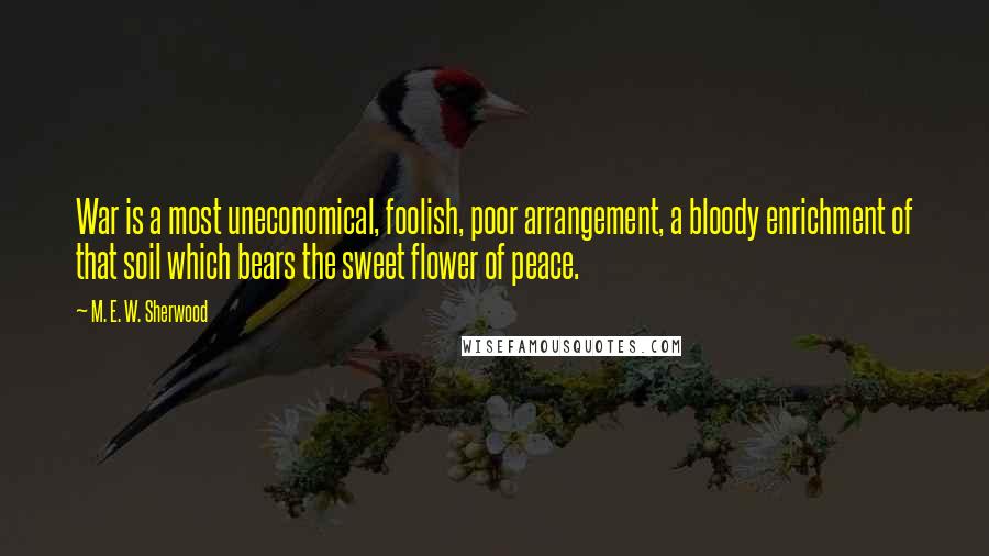 M. E. W. Sherwood Quotes: War is a most uneconomical, foolish, poor arrangement, a bloody enrichment of that soil which bears the sweet flower of peace.