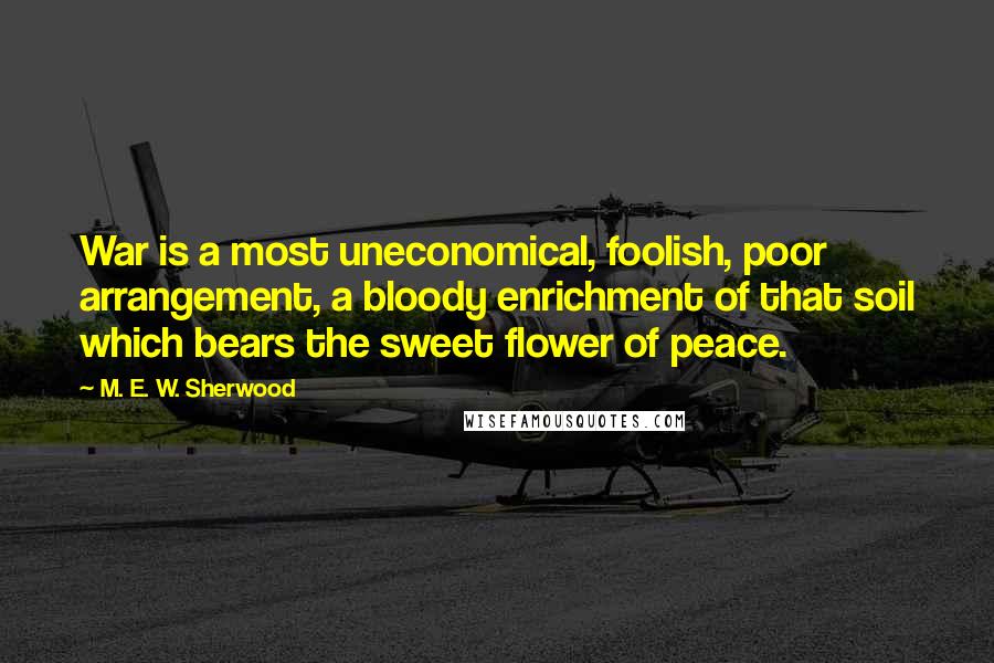 M. E. W. Sherwood Quotes: War is a most uneconomical, foolish, poor arrangement, a bloody enrichment of that soil which bears the sweet flower of peace.