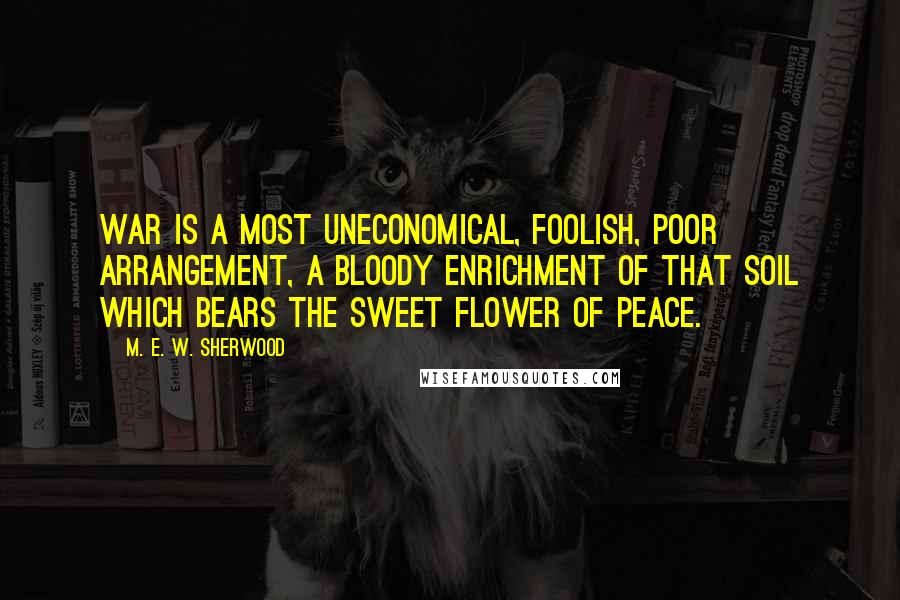 M. E. W. Sherwood Quotes: War is a most uneconomical, foolish, poor arrangement, a bloody enrichment of that soil which bears the sweet flower of peace.