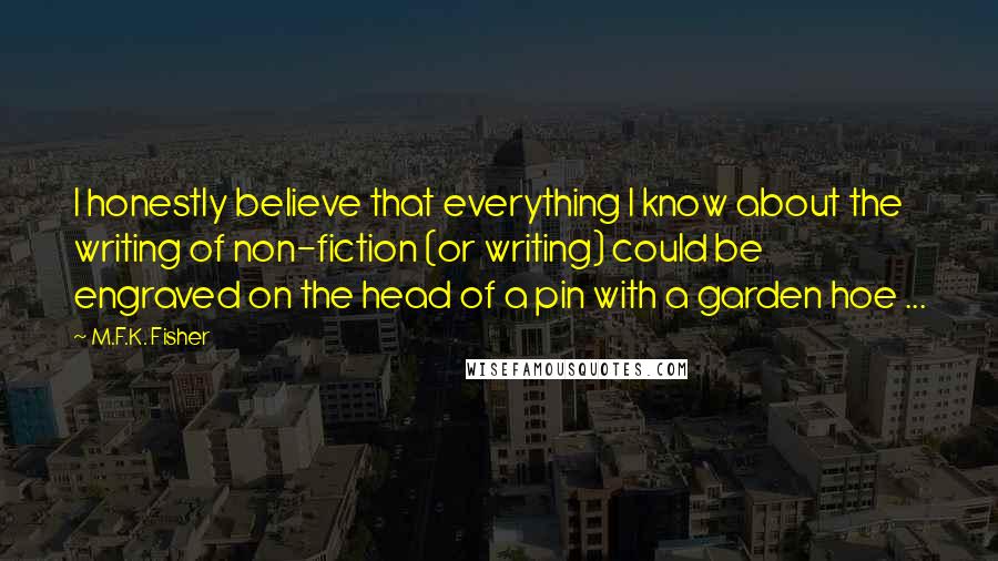 M.F.K. Fisher Quotes: I honestly believe that everything I know about the writing of non-fiction (or writing) could be engraved on the head of a pin with a garden hoe ...