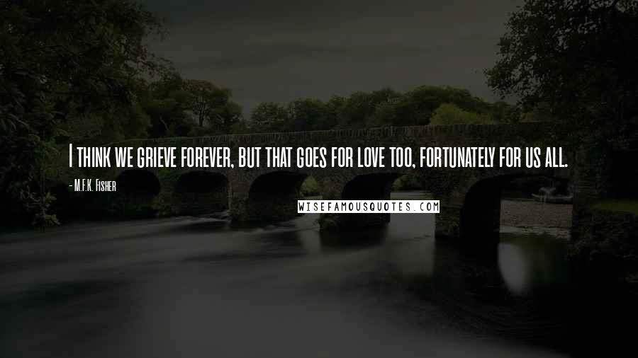 M.F.K. Fisher Quotes: I think we grieve forever, but that goes for love too, fortunately for us all.