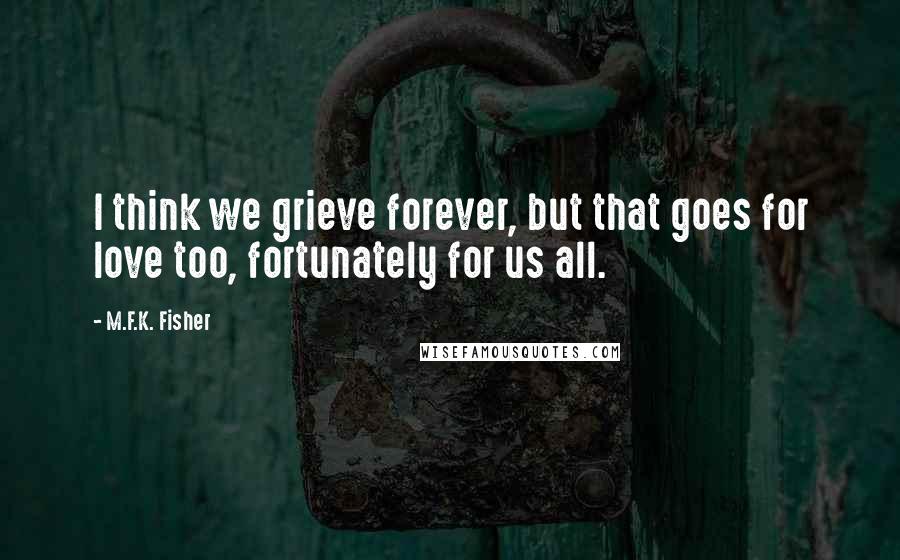 M.F.K. Fisher Quotes: I think we grieve forever, but that goes for love too, fortunately for us all.