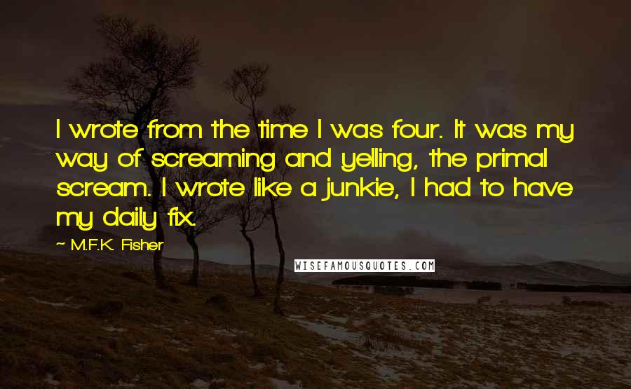 M.F.K. Fisher Quotes: I wrote from the time I was four. It was my way of screaming and yelling, the primal scream. I wrote like a junkie, I had to have my daily fix.