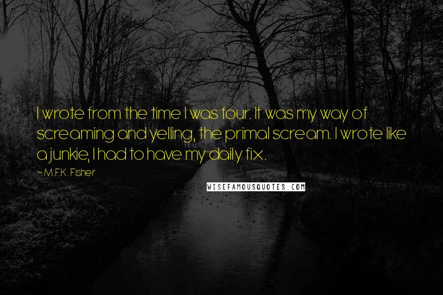 M.F.K. Fisher Quotes: I wrote from the time I was four. It was my way of screaming and yelling, the primal scream. I wrote like a junkie, I had to have my daily fix.