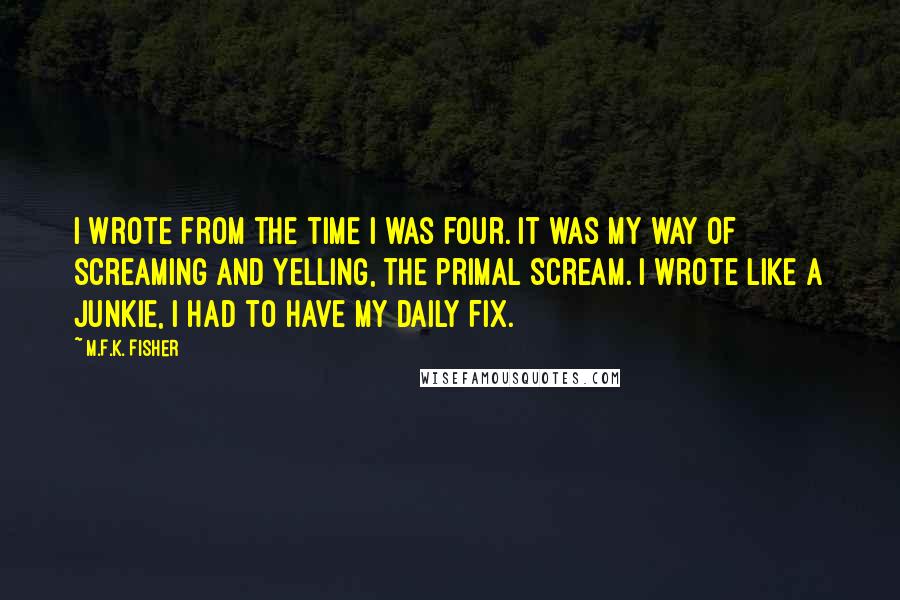 M.F.K. Fisher Quotes: I wrote from the time I was four. It was my way of screaming and yelling, the primal scream. I wrote like a junkie, I had to have my daily fix.