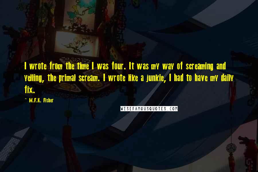 M.F.K. Fisher Quotes: I wrote from the time I was four. It was my way of screaming and yelling, the primal scream. I wrote like a junkie, I had to have my daily fix.