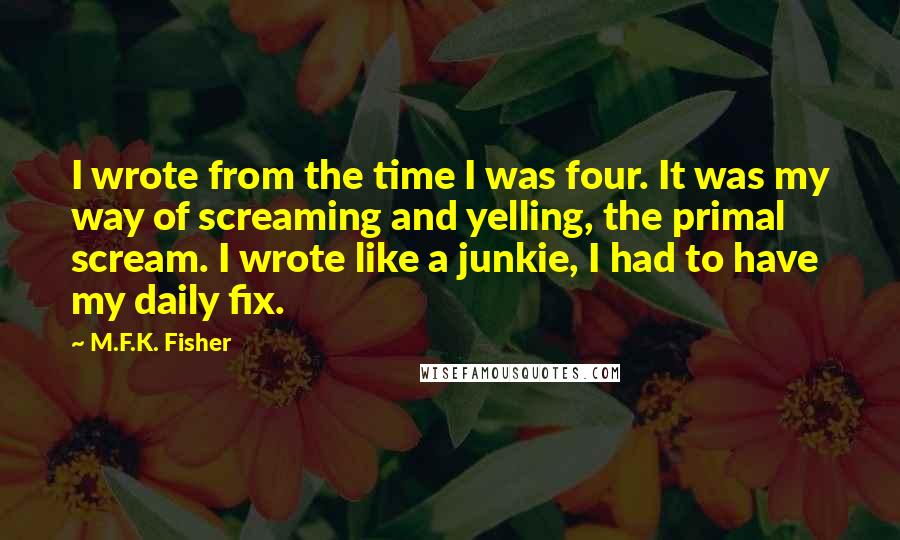 M.F.K. Fisher Quotes: I wrote from the time I was four. It was my way of screaming and yelling, the primal scream. I wrote like a junkie, I had to have my daily fix.