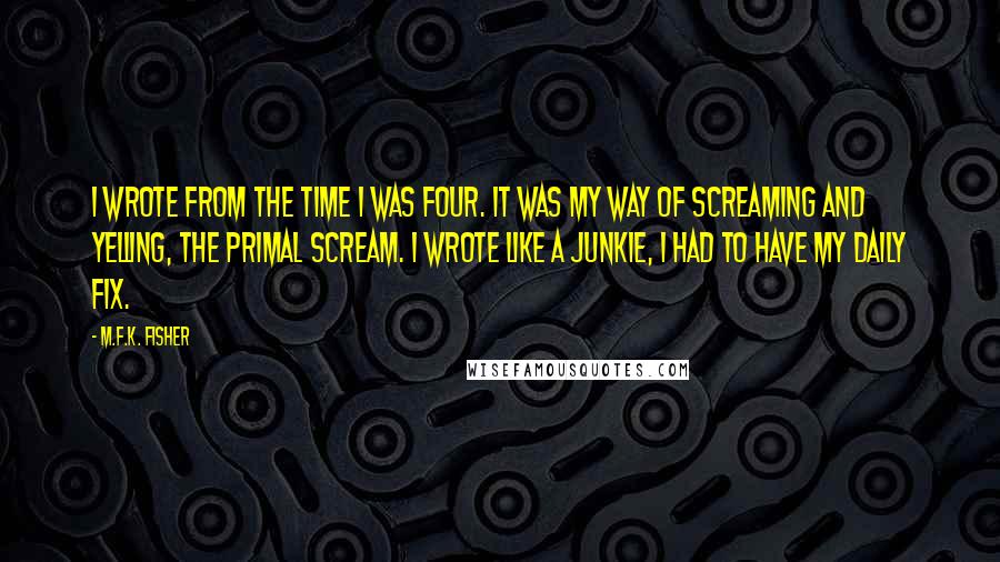 M.F.K. Fisher Quotes: I wrote from the time I was four. It was my way of screaming and yelling, the primal scream. I wrote like a junkie, I had to have my daily fix.