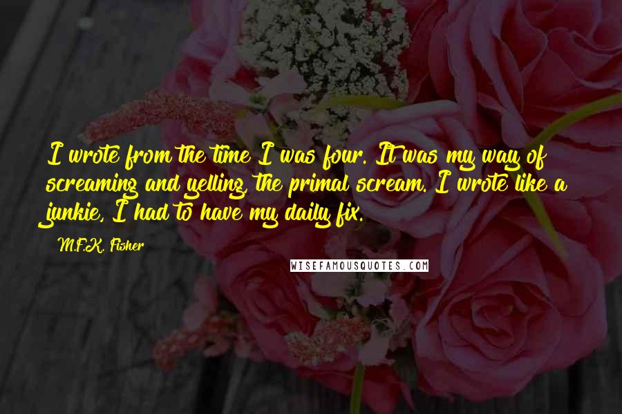 M.F.K. Fisher Quotes: I wrote from the time I was four. It was my way of screaming and yelling, the primal scream. I wrote like a junkie, I had to have my daily fix.