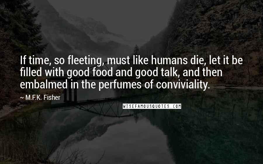 M.F.K. Fisher Quotes: If time, so fleeting, must like humans die, let it be filled with good food and good talk, and then embalmed in the perfumes of conviviality.