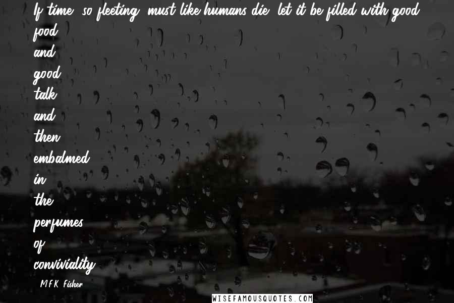 M.F.K. Fisher Quotes: If time, so fleeting, must like humans die, let it be filled with good food and good talk, and then embalmed in the perfumes of conviviality.