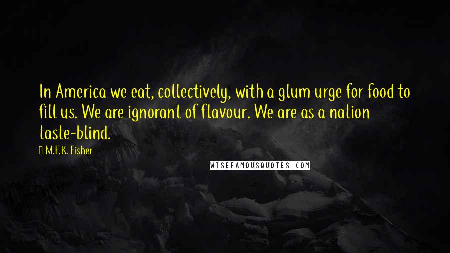 M.F.K. Fisher Quotes: In America we eat, collectively, with a glum urge for food to fill us. We are ignorant of flavour. We are as a nation taste-blind.