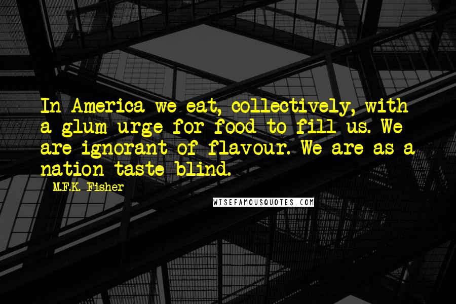 M.F.K. Fisher Quotes: In America we eat, collectively, with a glum urge for food to fill us. We are ignorant of flavour. We are as a nation taste-blind.