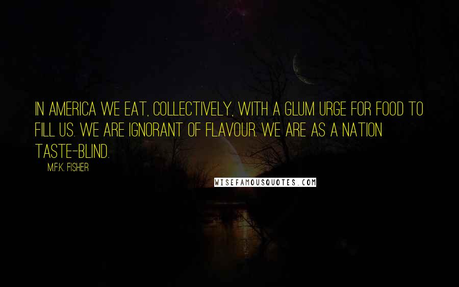 M.F.K. Fisher Quotes: In America we eat, collectively, with a glum urge for food to fill us. We are ignorant of flavour. We are as a nation taste-blind.