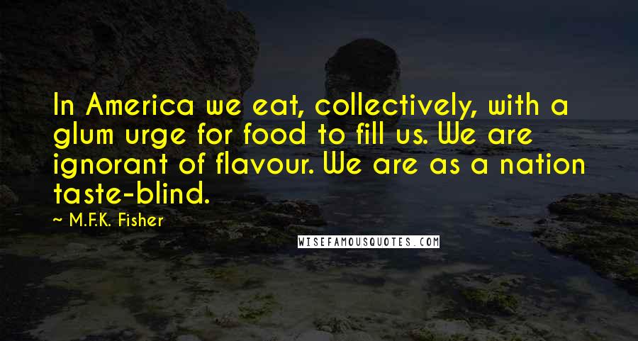 M.F.K. Fisher Quotes: In America we eat, collectively, with a glum urge for food to fill us. We are ignorant of flavour. We are as a nation taste-blind.