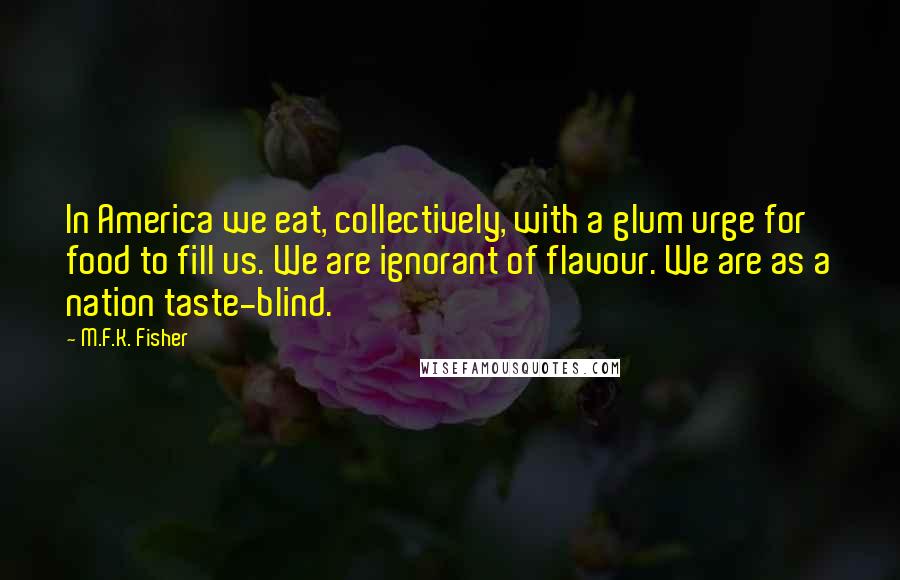 M.F.K. Fisher Quotes: In America we eat, collectively, with a glum urge for food to fill us. We are ignorant of flavour. We are as a nation taste-blind.