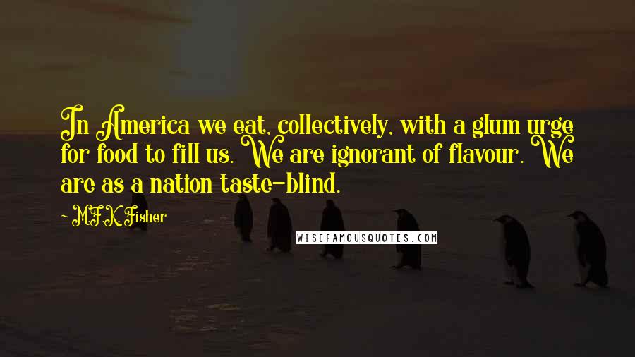M.F.K. Fisher Quotes: In America we eat, collectively, with a glum urge for food to fill us. We are ignorant of flavour. We are as a nation taste-blind.