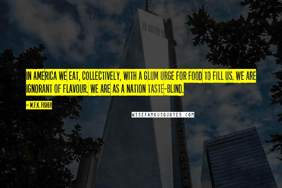 M.F.K. Fisher Quotes: In America we eat, collectively, with a glum urge for food to fill us. We are ignorant of flavour. We are as a nation taste-blind.