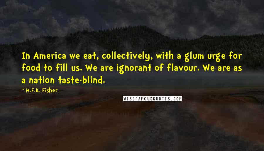 M.F.K. Fisher Quotes: In America we eat, collectively, with a glum urge for food to fill us. We are ignorant of flavour. We are as a nation taste-blind.