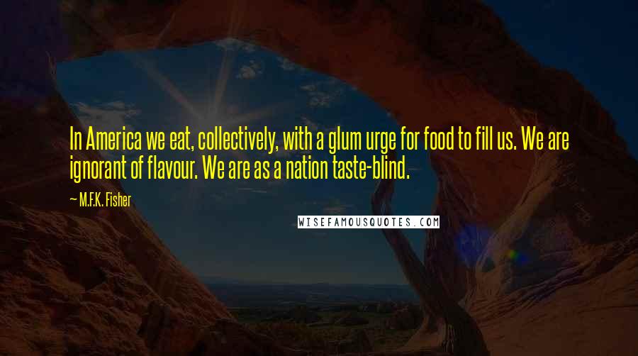 M.F.K. Fisher Quotes: In America we eat, collectively, with a glum urge for food to fill us. We are ignorant of flavour. We are as a nation taste-blind.