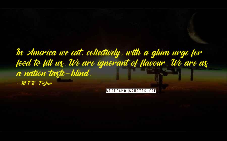 M.F.K. Fisher Quotes: In America we eat, collectively, with a glum urge for food to fill us. We are ignorant of flavour. We are as a nation taste-blind.