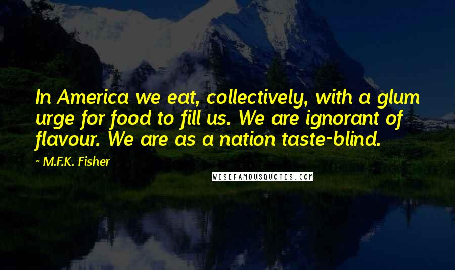 M.F.K. Fisher Quotes: In America we eat, collectively, with a glum urge for food to fill us. We are ignorant of flavour. We are as a nation taste-blind.