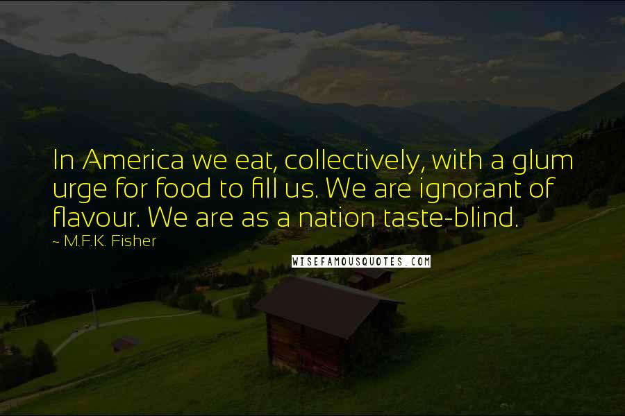 M.F.K. Fisher Quotes: In America we eat, collectively, with a glum urge for food to fill us. We are ignorant of flavour. We are as a nation taste-blind.