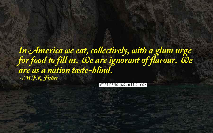 M.F.K. Fisher Quotes: In America we eat, collectively, with a glum urge for food to fill us. We are ignorant of flavour. We are as a nation taste-blind.