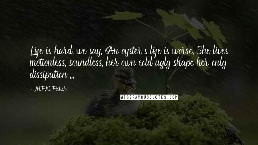 M.F.K. Fisher Quotes: Life is hard, we say. An oyster's life is worse. She lives motionless, soundless, her own cold ugly shape her only dissipation ...