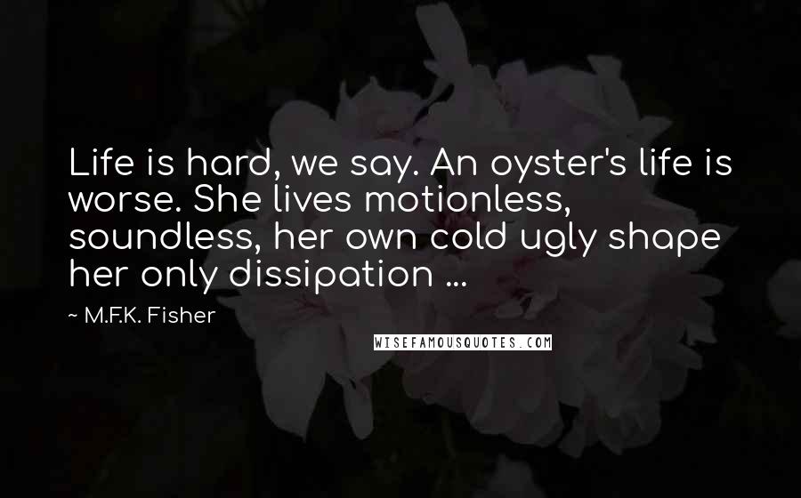 M.F.K. Fisher Quotes: Life is hard, we say. An oyster's life is worse. She lives motionless, soundless, her own cold ugly shape her only dissipation ...