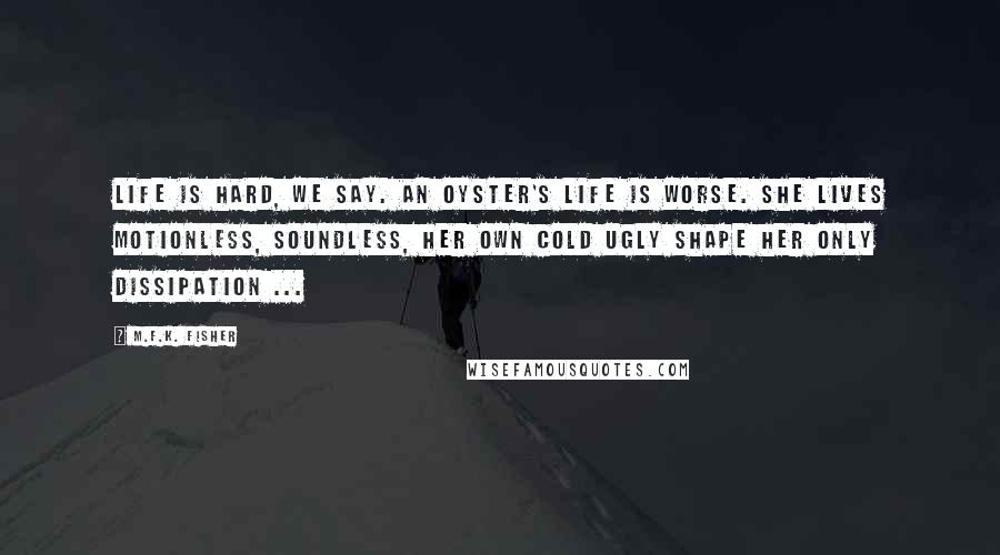 M.F.K. Fisher Quotes: Life is hard, we say. An oyster's life is worse. She lives motionless, soundless, her own cold ugly shape her only dissipation ...