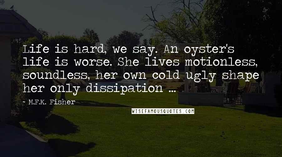 M.F.K. Fisher Quotes: Life is hard, we say. An oyster's life is worse. She lives motionless, soundless, her own cold ugly shape her only dissipation ...