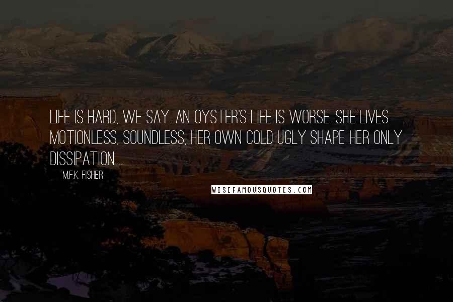 M.F.K. Fisher Quotes: Life is hard, we say. An oyster's life is worse. She lives motionless, soundless, her own cold ugly shape her only dissipation ...