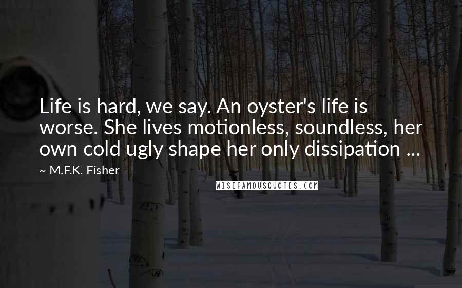 M.F.K. Fisher Quotes: Life is hard, we say. An oyster's life is worse. She lives motionless, soundless, her own cold ugly shape her only dissipation ...